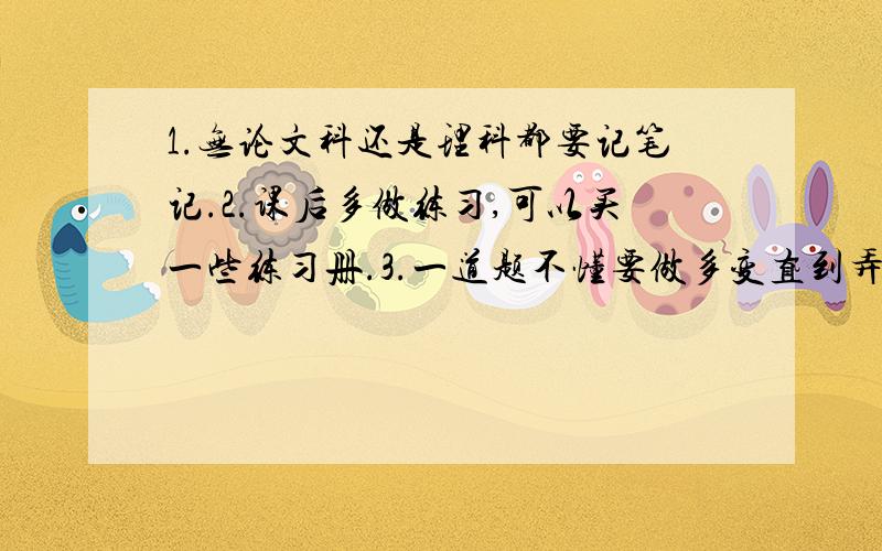 1.无论文科还是理科都要记笔记.2.课后多做练习,可以买一些练习册.3.一道题不懂要做多变直到弄懂为止,基础是很重要的,可以请教同学或老师,千万不要害羞.4.高中公式要牢固,不过不要死记硬