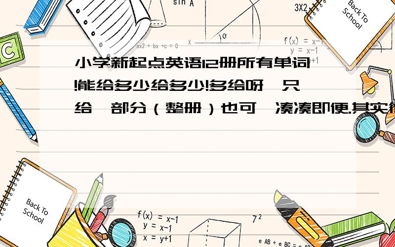 小学新起点英语12册所有单词!能给多少给多少!多给呀,只给一部分（整册）也可,凑凑即便.其实很容易找啊,把1-6的凑起来给我就可以啊.你少给一两册也罢,剩下的我自己办.