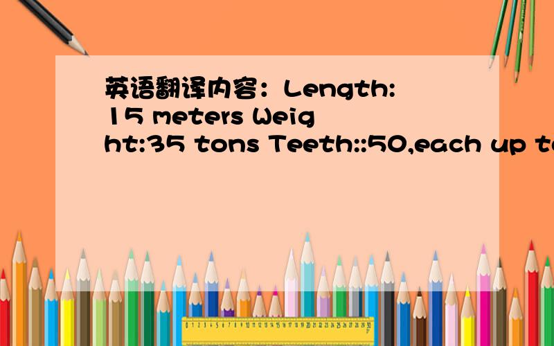 英语翻译内容：Length:15 meters Weight:35 tons Teeth::50,each up to 20 cm long Tail:8 meters long Food:squid,lobsters and small sharks Skill:can dive into the deep cold water Length:8 meters Weight:3600 kg Teeth:40,each up to 20 cm long Tail:6