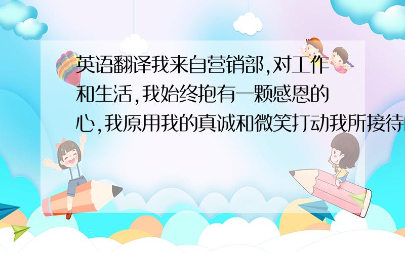 英语翻译我来自营销部,对工作和生活,我始终抱有一颗感恩的心,我原用我的真诚和微笑打动我所接待的每一位客户!单位行为展示要求用中英语自我介绍,时间各半分钟,有更好的中文词也可以