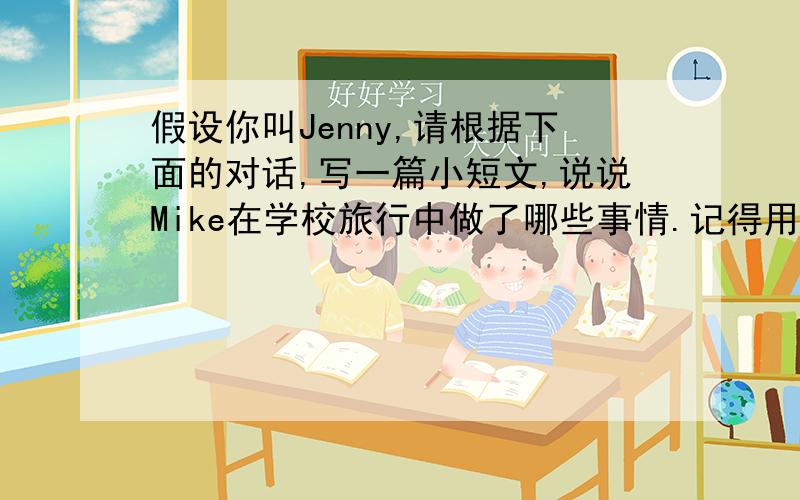 假设你叫Jenny,请根据下面的对话,写一篇小短文,说说Mike在学校旅行中做了哪些事情.记得用上一句主题哦Jenny:Hi,Mike.How was your school trip last week?Mike:It was excellent.We visited our friends in the countryside.J