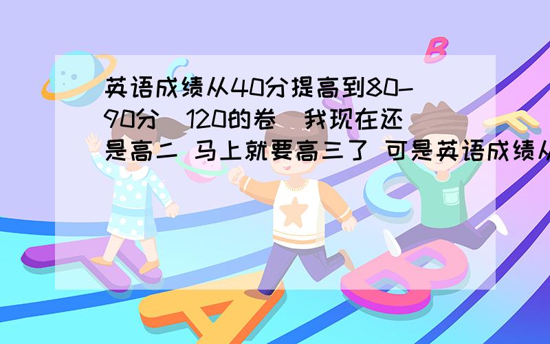 英语成绩从40分提高到80-90分（120的卷）我现在还是高二 马上就要高三了 可是英语成绩从来没及格过 分数也低我课上没少听啊 就是单词背不下来 背了忘该如何对待呢