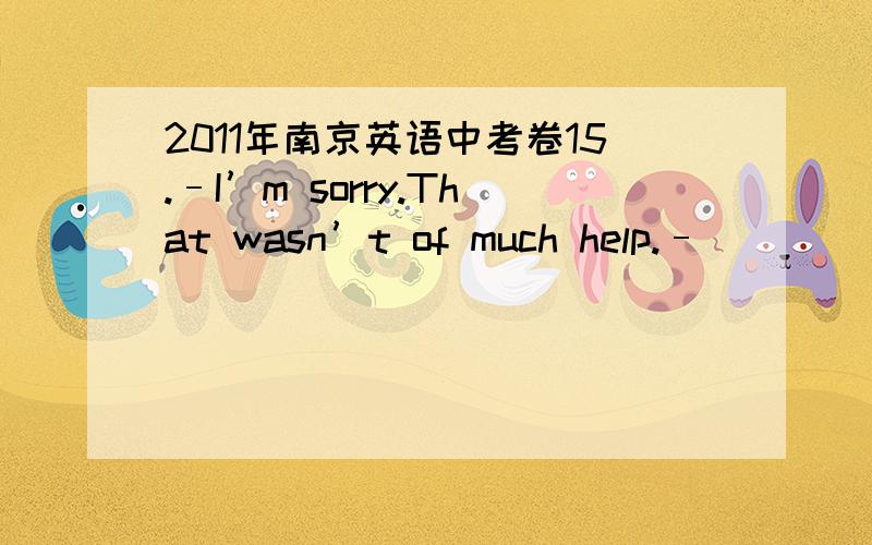 2011年南京英语中考卷15.–I’m sorry.That wasn’t of much help.– ______.And it was most helpful.A.Thanks anyway B.It doesn’t matterC.Of course not D.Sure it was首先这题目的意思我就没看懂、如果意思是：—对不起,这