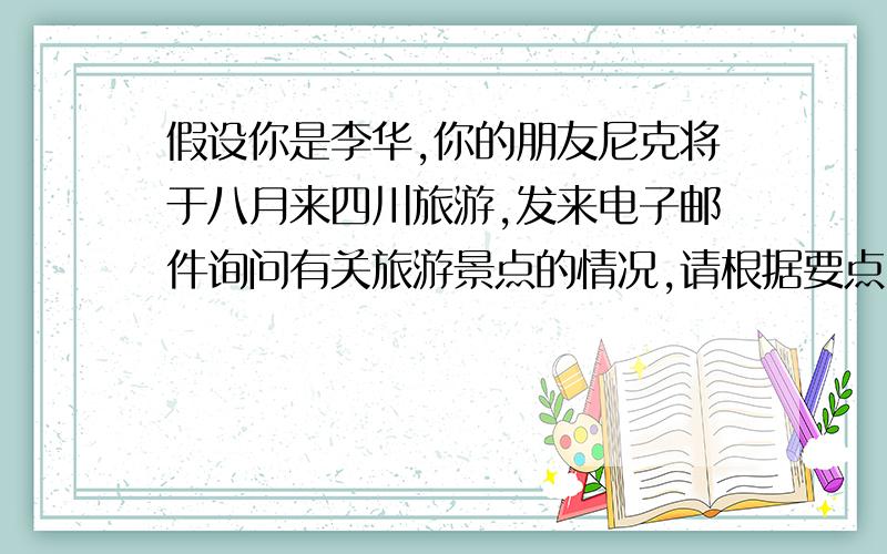 假设你是李华,你的朋友尼克将于八月来四川旅游,发来电子邮件询问有关旅游景点的情况,请根据要点,回一封邮件,并表示盼望他的到来.(要点：1.许多世界著名的风景名胜,如湖水清澈见底,色