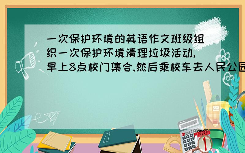 一次保护环境的英语作文班级组织一次保护环境清理垃圾活动,早上8点校门集合.然后乘校车去人民公园,上午贴海报,发传单,宣传环保知识,下午捡垃圾,种花,种树等,6点回家!