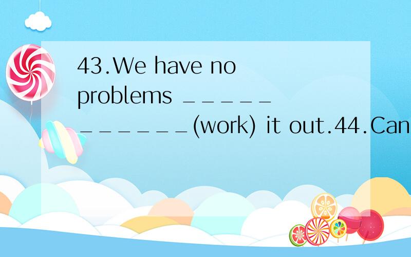 43.We have no problems ___________(work) it out.44.Can you ________ (write) a letter in English?