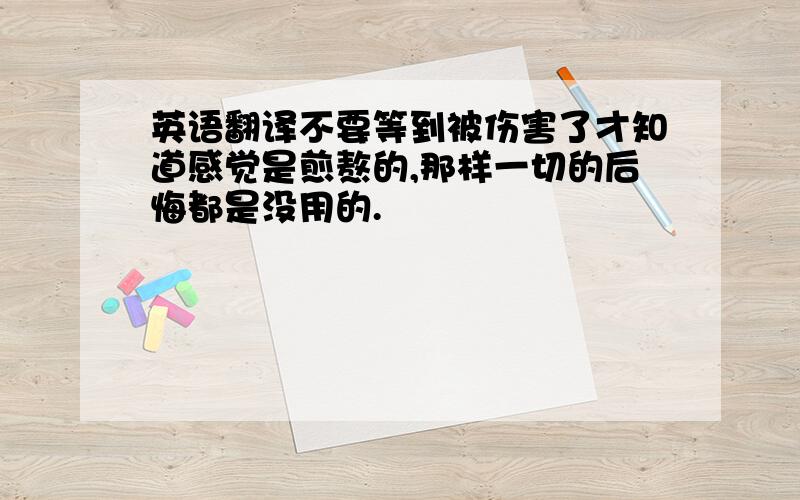 英语翻译不要等到被伤害了才知道感觉是煎熬的,那样一切的后悔都是没用的.