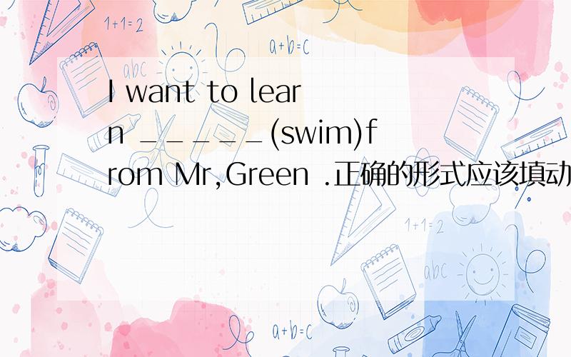 I want to learn _____(swim)from Mr,Green .正确的形式应该填动名词吗?to swim 肯定不对了，到底填原形呢还是动名词呢/