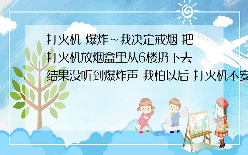 打火机 爆炸~我决定戒烟 把打火机放烟盒里从6楼扔下去 结果没听到爆炸声 我怕以后 打火机不安全?求 科学的说法 没…我不是想问为什么没爆炸…我怕以后有人碰到打火机 一下突然就爆炸