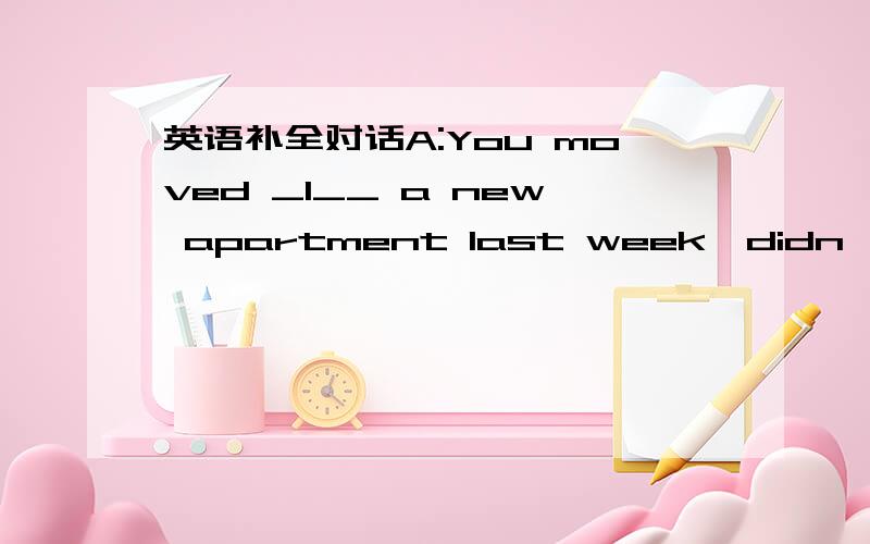 英语补全对话A:You moved _1__ a new apartment last week,didn't you?B:Yes.A:What is your apartment __2___?B:It's better ___3___ the old one.The streets near the new apartment ___4___ quieter.It's not ___5___ from my work place.I don't ___6___ to