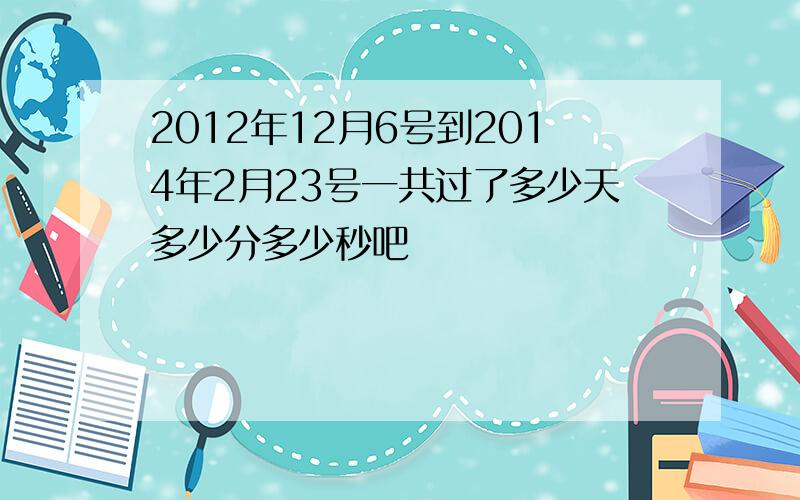 2012年12月6号到2014年2月23号一共过了多少天多少分多少秒吧