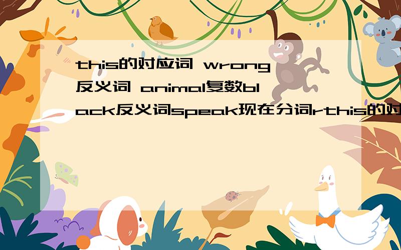 this的对应词 wrong反义词 animal复数black反义词speak现在分词rthis的对应词 wrong反义词 animal复数black反义词speak现在分词ride现在分词