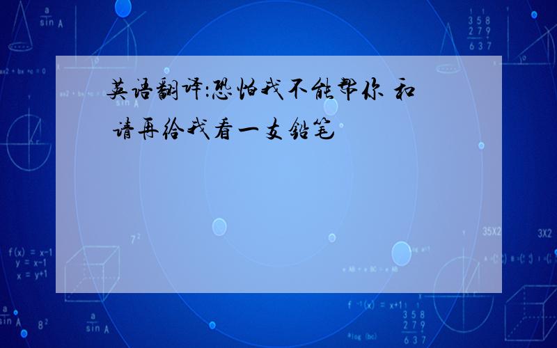 英语翻译：恐怕我不能帮你 和 请再给我看一支铅笔