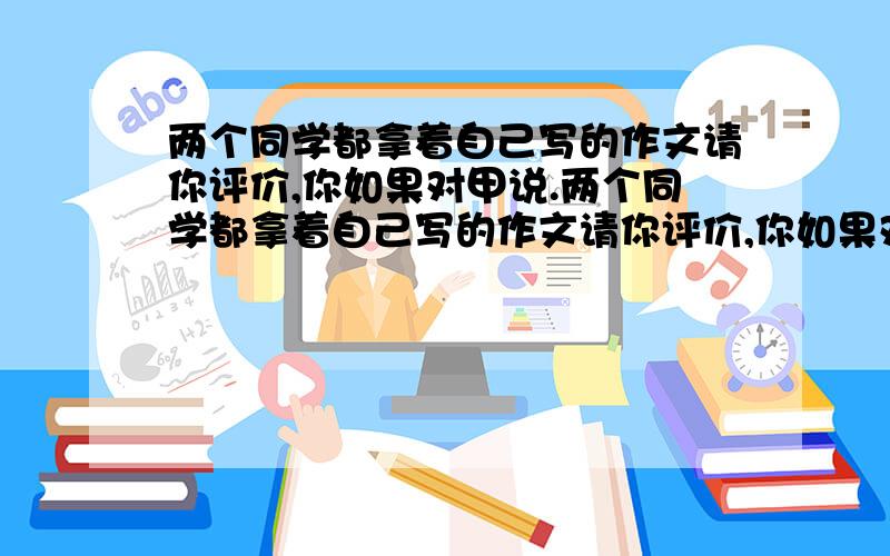 两个同学都拿着自己写的作文请你评价,你如果对甲说.两个同学都拿着自己写的作文请你评价,你如果对甲说: