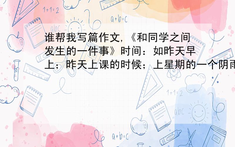 谁帮我写篇作文,《和同学之间发生的一件事》时间：如昨天早上；昨天上课的时候；上星期的一个阴雨天；下雨了,天很阴,很沉；课间；下课后；放学后……地点：操场；教室；走廊；阳台