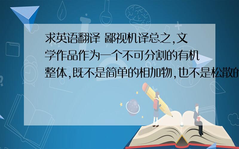 求英语翻译 鄙视机译总之,文学作品作为一个不可分割的有机整体,既不是简单的相加物,也不是松散的集合体,而是一个结构完美的统一体.构成这一整体的各个部分之间前后衔接,环环相扣,具