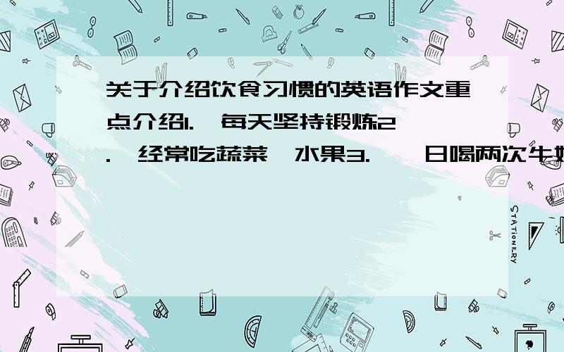 关于介绍饮食习惯的英语作文重点介绍1.  每天坚持锻炼2.  经常吃蔬菜、水果3.  一日喝两次牛奶,从不吃垃圾食品4.  每天睡8小时