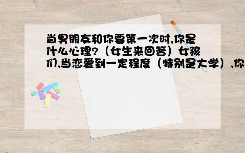 当男朋友和你要第一次时,你是什么心理?（女生来回答）女孩们,当恋爱到一定程度（特别是大学）,你男朋友和你要你的处的时候,你们是什么心理?怎么想的?还有你男朋友和你提出带你回去见