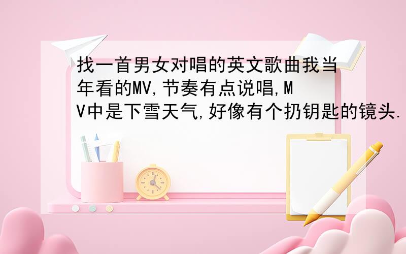 找一首男女对唱的英文歌曲我当年看的MV,节奏有点说唱,MV中是下雪天气,好像有个扔钥匙的镜头.女的在外面唱,男的在房子里面唱.