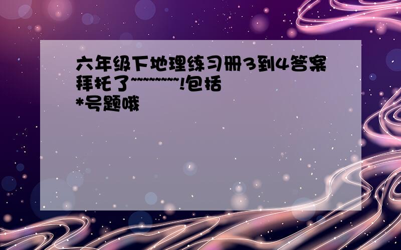 六年级下地理练习册3到4答案拜托了~~~~~~~~!包括*号题哦