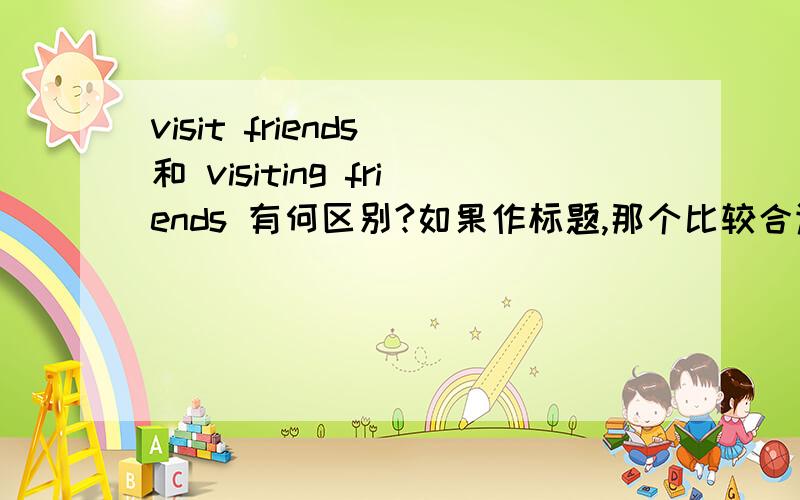 visit friends 和 visiting friends 有何区别?如果作标题,那个比较合适.两个的翻译有何不同.visit 也有名词性