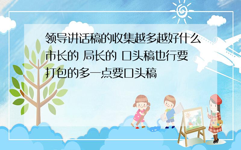 领导讲话稿的收集越多越好什么市长的 局长的 口头稿也行要打包的多一点要口头稿