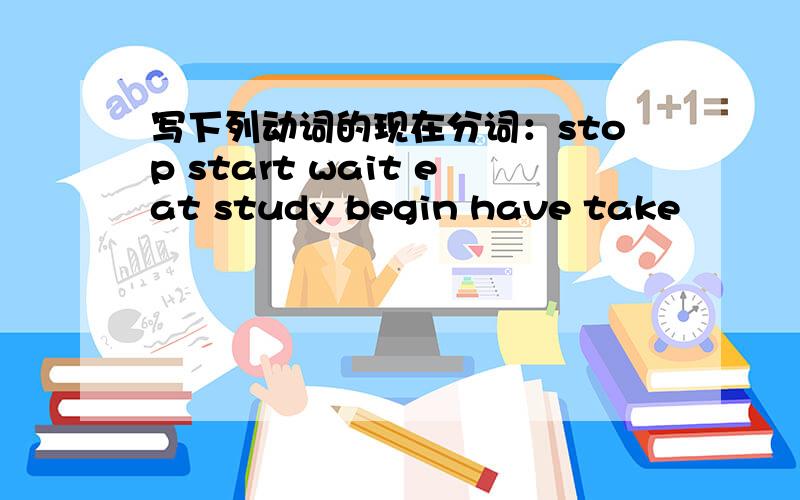 写下列动词的现在分词：stop start wait eat study begin have take