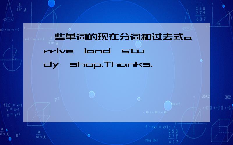 一些单词的现在分词和过去式arrive,land,study,shop.Thanks.