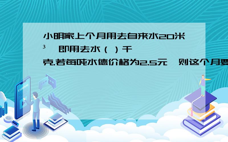 小明家上个月用去自来水20米³,即用去水（）千克.若每吨水德价格为2.5元,则这个月要交水费（）元.