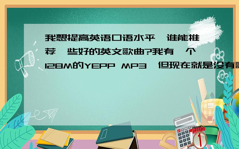 我想提高英语口语水平,谁能推荐一些好的英文歌曲?我有一个128M的YEPP MP3,但现在就是没有歌听,郁闷