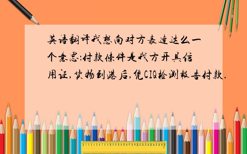 英语翻译我想向对方表达这么一个意思：付款条件是我方开具信用证,货物到港后,凭CIQ检测报告付款.