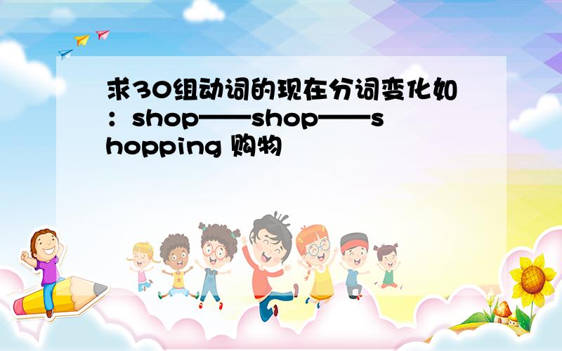 求30组动词的现在分词变化如：shop——shop——shopping 购物