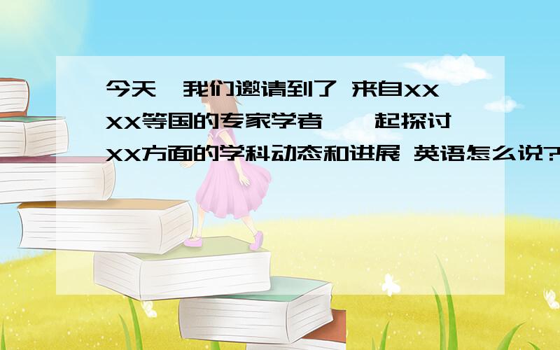 今天,我们邀请到了 来自XXXX等国的专家学者,一起探讨XX方面的学科动态和进展 英语怎么说?今天,我们邀请到了 来自XXXX等国的专家学者,一起探讨XX方面的学科动态和进展 .他们分别为：来自XX