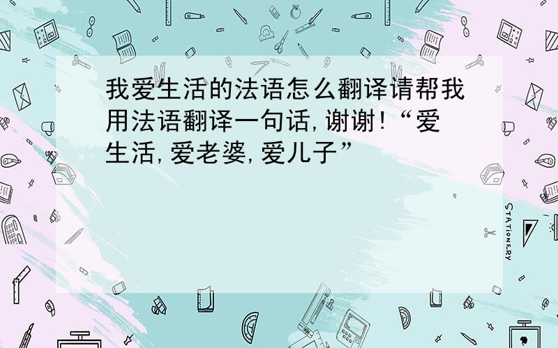 我爱生活的法语怎么翻译请帮我用法语翻译一句话,谢谢!“爱生活,爱老婆,爱儿子”