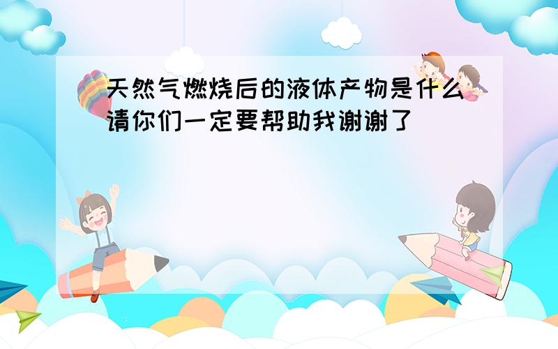 天然气燃烧后的液体产物是什么请你们一定要帮助我谢谢了