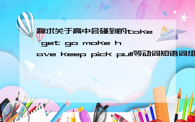 跪求关于高中会碰到的take get go make have keep pick pull等动词短语词组请帮我具体写下其用法,