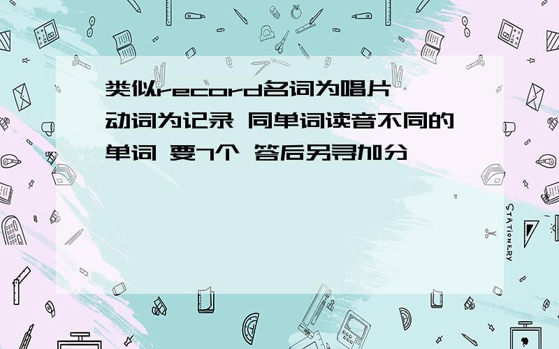 类似record名词为唱片 动词为记录 同单词读音不同的单词 要7个 答后另寻加分