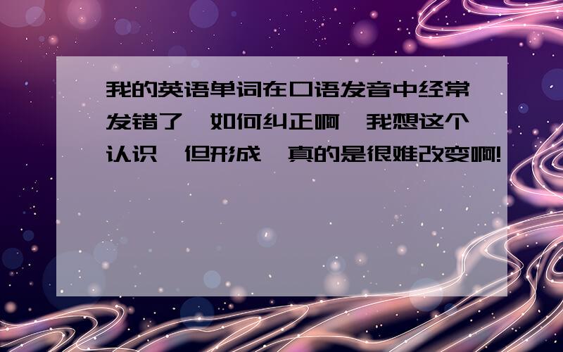 我的英语单词在口语发音中经常发错了,如何纠正啊,我想这个认识一但形成,真的是很难改变啊!