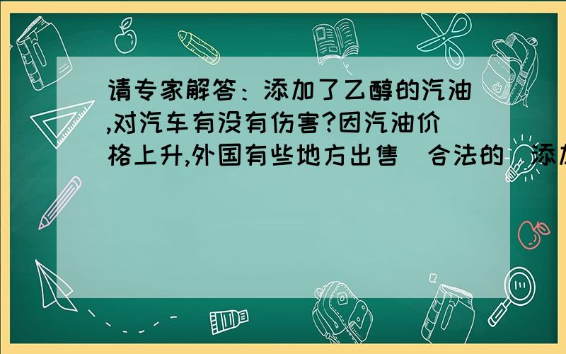 请专家解答：添加了乙醇的汽油,对汽车有没有伤害?因汽油价格上升,外国有些地方出售（合法的）添加了不多于10%乙醇（ethanol）的汽油,售价比正常汽油略低,这样的汽油对汽车是否伤害?