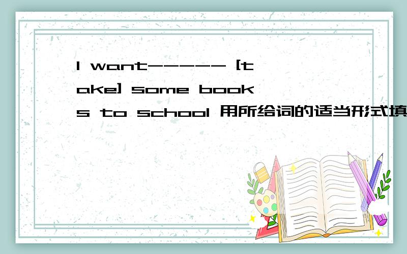 I want----- [take] some books to school 用所给词的适当形式填空