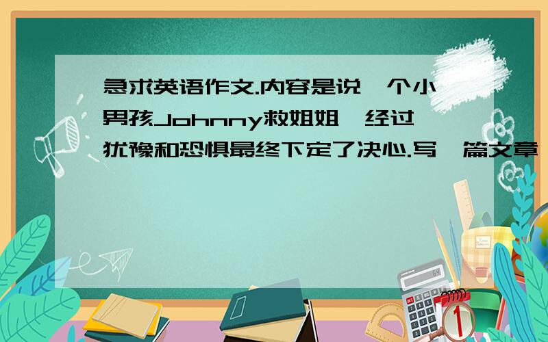 急求英语作文.内容是说一个小男孩Johnny救姐姐,经过犹豫和恐惧最终下定了决心.写一篇文章,以30个词描述小男孩的心理过程、以120个词来描述你对爱的理解,以你的成长经历昏见闻来说明你的