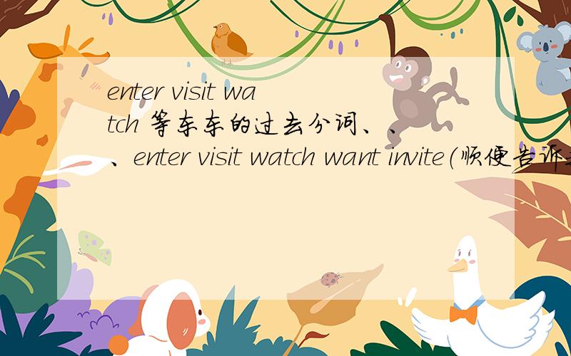 enter visit watch 等东东的过去分词、、、enter visit watch want invite（顺便告诉我这个词是什么意思） dream send enjoy study stop它们的过去式和过去分词都分别是什么?过去式和过去分词都是什么意思?