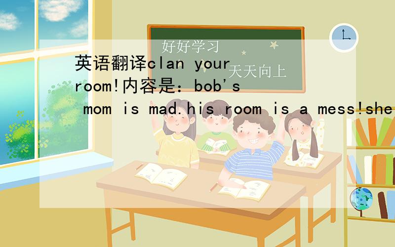 英语翻译clan your room!内容是：bob's mom is mad.his room is a mess!she saya,“clean your room!”bob puts his toys under hia beb.bob puts his dirty clothes under his bed.bob puts his books under his bed.he says,“my room is clean now.”