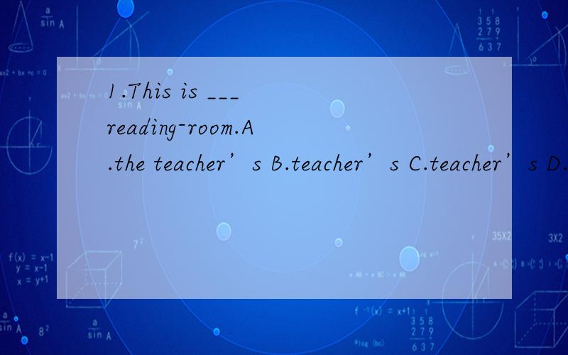 1.This is ___ reading-room.A.the teacher’s B.teacher’s C.teacher’s D.the teachers’选哪一个为什么呀