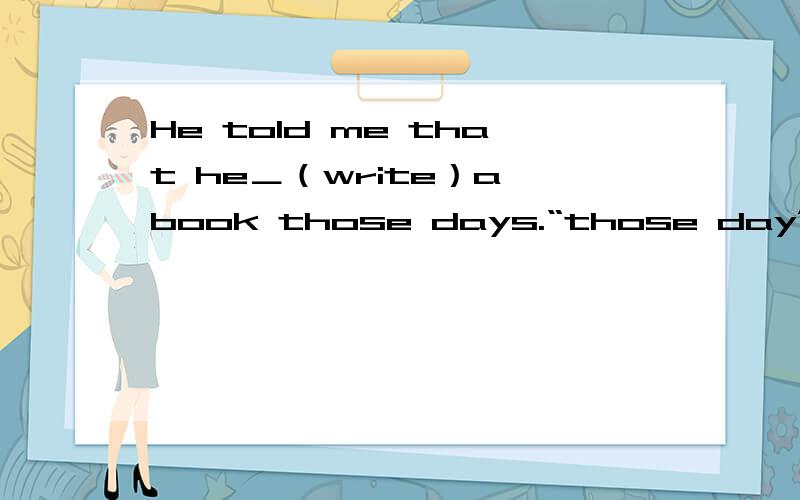 He told me that he＿（write）a book those days.“those day”是那些天,这里应该用过去分词还是be+过去进行时?请解释具体原因,