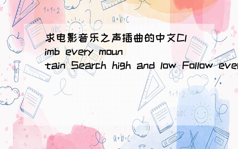 求电影音乐之声插曲的中文Climb every mountain Search high and low Follow every byway Every path you know Climb every mountain Ford every stream Follow every rainbow 'Till you find your dream A dream that will need all the love you can give