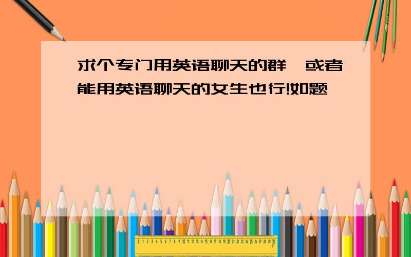 求个专门用英语聊天的群,或者能用英语聊天的女生也行!如题