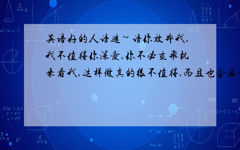 英语好的人请进~请你放弃我,我不值得你深爱,你不必乘飞机来看我,这样做真的很不值得,而且也会浪费你许多钱.你应该舍得放弃我,对不起,我不能陪你走到最后.帮我翻译成英语,