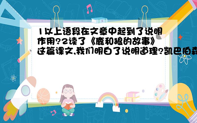 1以上语段在文章中起到了说明作用?2读了《鹿和狼的故事》这篇课文,我们明白了说明道理?凯巴伯森林中发生的这一系列故事说明,生活在同一地球上的不同生物之间是相互制约、相互联系的.