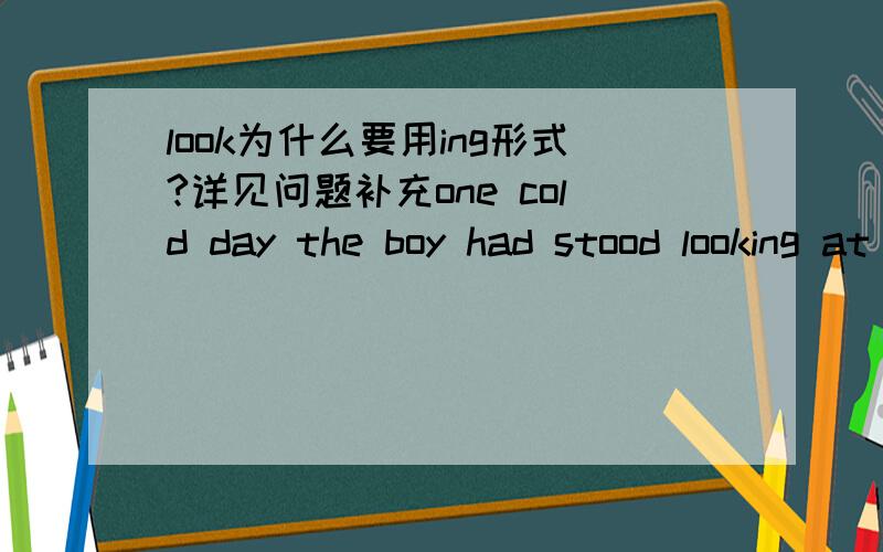 look为什么要用ing形式?详见问题补充one cold day the boy had stood looking at the white patterns formed on the window by the frost一句中look为什么要用ing形式